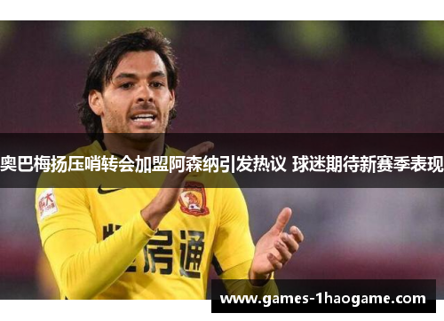 奥巴梅扬压哨转会加盟阿森纳引发热议 球迷期待新赛季表现