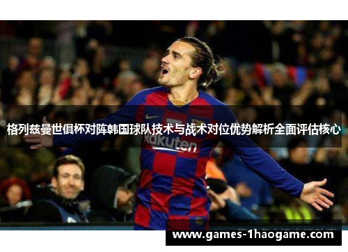格列兹曼世俱杯对阵韩国球队技术与战术对位优势解析全面评估核心