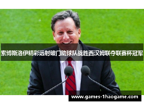 索博斯洛伊精彩远射破门助球队战胜西汉姆联夺联赛杯冠军