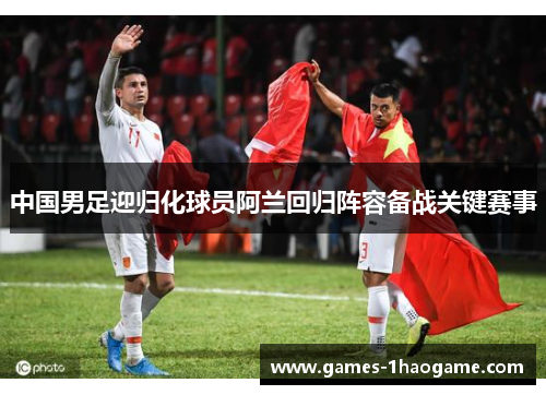 中国男足迎归化球员阿兰回归阵容备战关键赛事